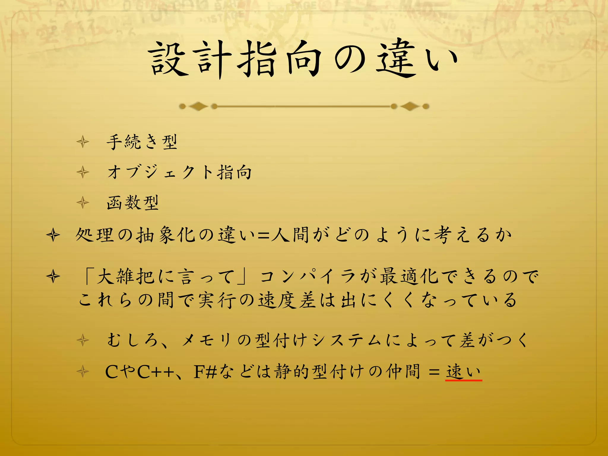 設計指向の違い
 ò  手続き型
 ò  オブジェクト指向
 ò  函数型
ò  処理の抽象化の違い=人間がどのように考えるか

ò  「大雑把に言って」コンパイラが最適化できるので
    これらの間で実行の速度差は出にくくなっている
 ò  むしろ、メモリの型付けシステムによって差がつく
 ò  CやC++、F#などは静的型付けの仲間 = 速い
 
