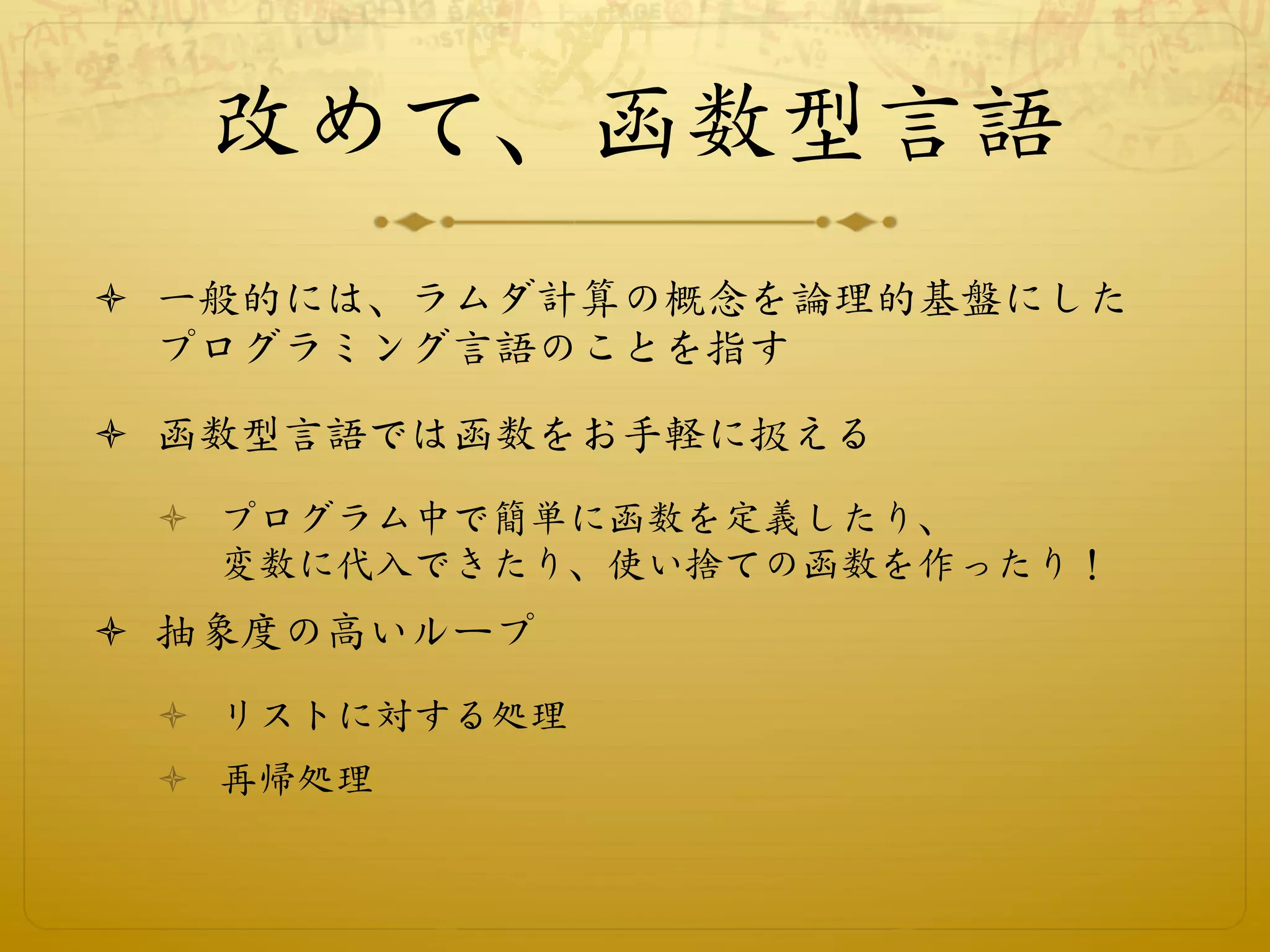 改めて、函数型言語
ò  一般的には、ラムダ計算の概念を論理的基盤にした
    プログラミング言語のことを指す

ò  函数型言語では函数をお手軽に扱える
 ò  プログラム中で簡単に函数を定義したり、
     変数に代入できたり、使い捨ての函数を作ったり！
ò  抽象度の高いループ
 ò  リストに対する処理
 ò  再帰処理
 