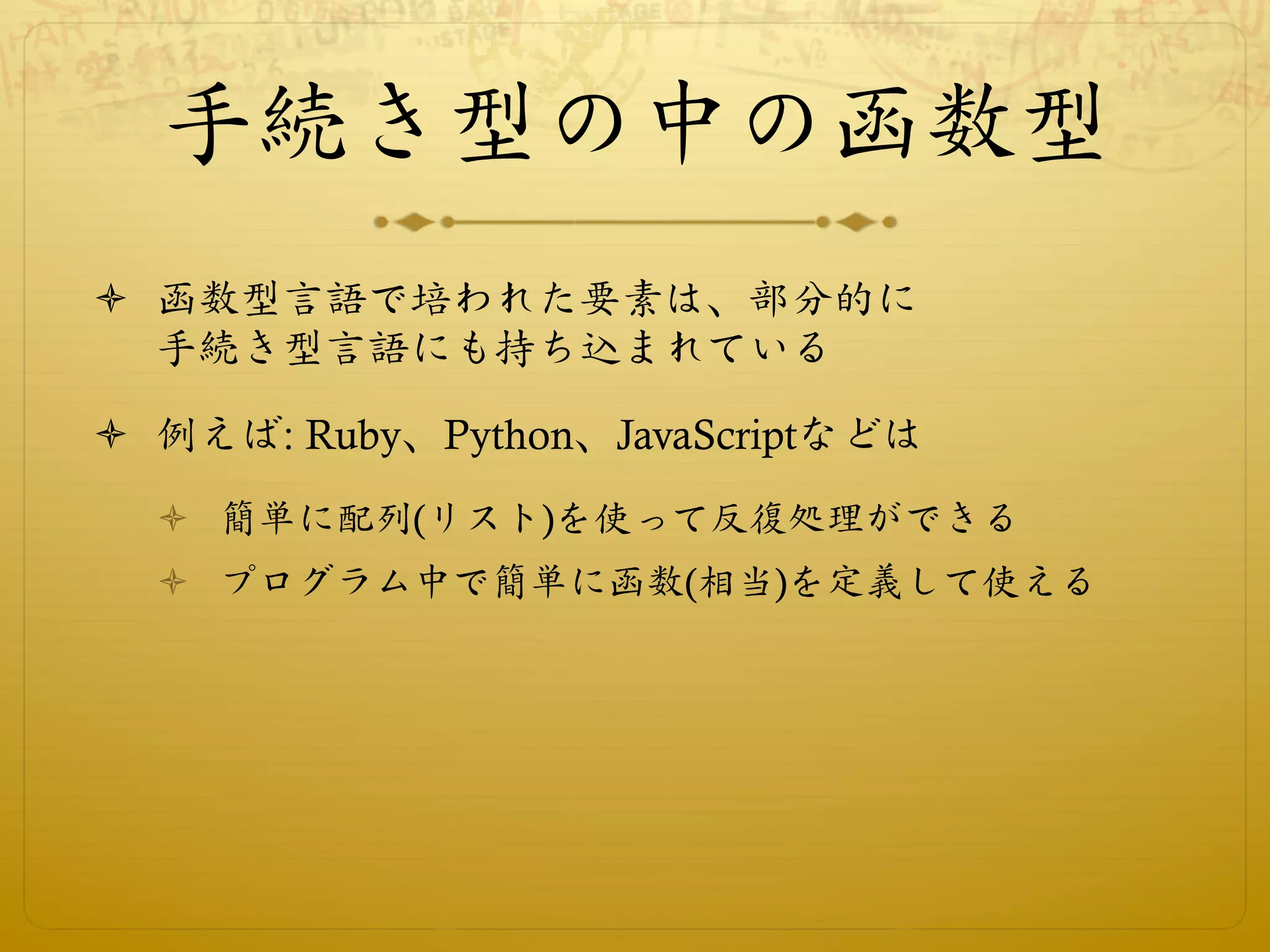 手続き型の中の函数型
ò  函数型言語で培われた要素は、部分的に
    手続き型言語にも持ち込まれている

ò  例えば: Ruby、Python、JavaScriptなどは
  ò  簡単に配列(リスト)を使って反復処理ができる
  ò  プログラム中で簡単に函数(相当)を定義して使える
 