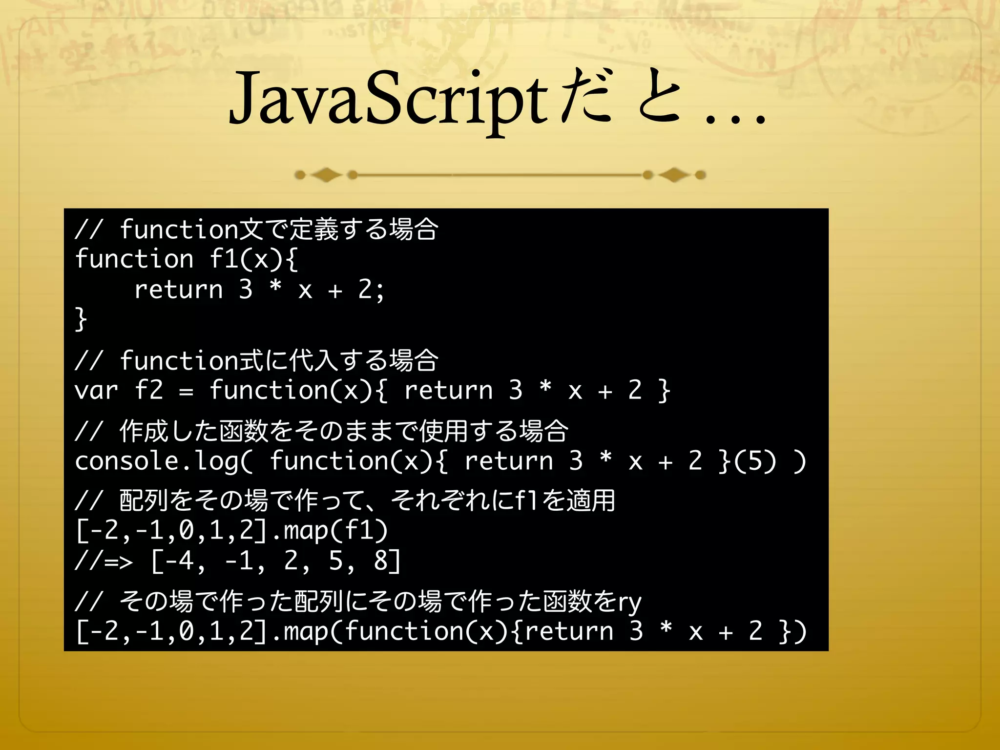 JavaScriptだと…
// function文で定義する場合
function f1(x){
    return 3 * x + 2;
}
// function式に代入する場合
var f2 = function(x){ return 3 * x + 2 }
// 作成した函数をそのままで使用する場合
console.log( function(x){ return 3 * x + 2 }(5) )
// 配列をその場で作って、それぞれにf1を適用
[-2,-1,0,1,2].map(f1)
//=> [-4, -1, 2, 5, 8]
// その場で作った配列にその場で作った函数をry
[-2,-1,0,1,2].map(function(x){return 3 * x + 2 })
 