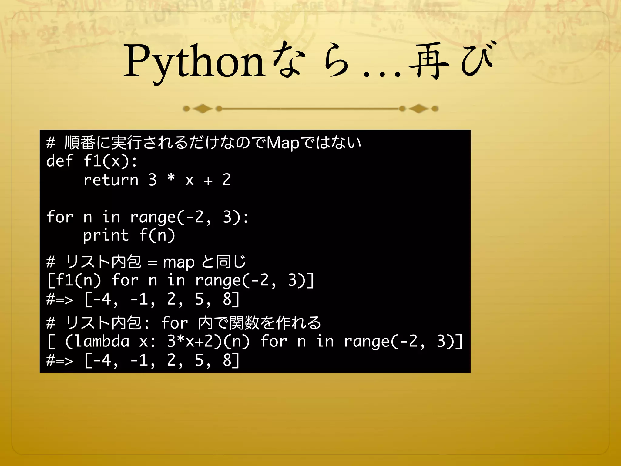 Pythonなら…再び
# 順番に実行されるだけなのでMapではない
def f1(x):
    return 3 * x + 2

for n in range(-2, 3):
    print f(n)
# リスト内包 = map と同じ
[f1(n) for n in range(-2, 3)]
#=> [-4, -1, 2, 5, 8]
# リスト内包: for 内で関数を作れる
[ (lambda x: 3*x+2)(n) for n in range(-2, 3)]
#=> [-4, -1, 2, 5, 8]
 