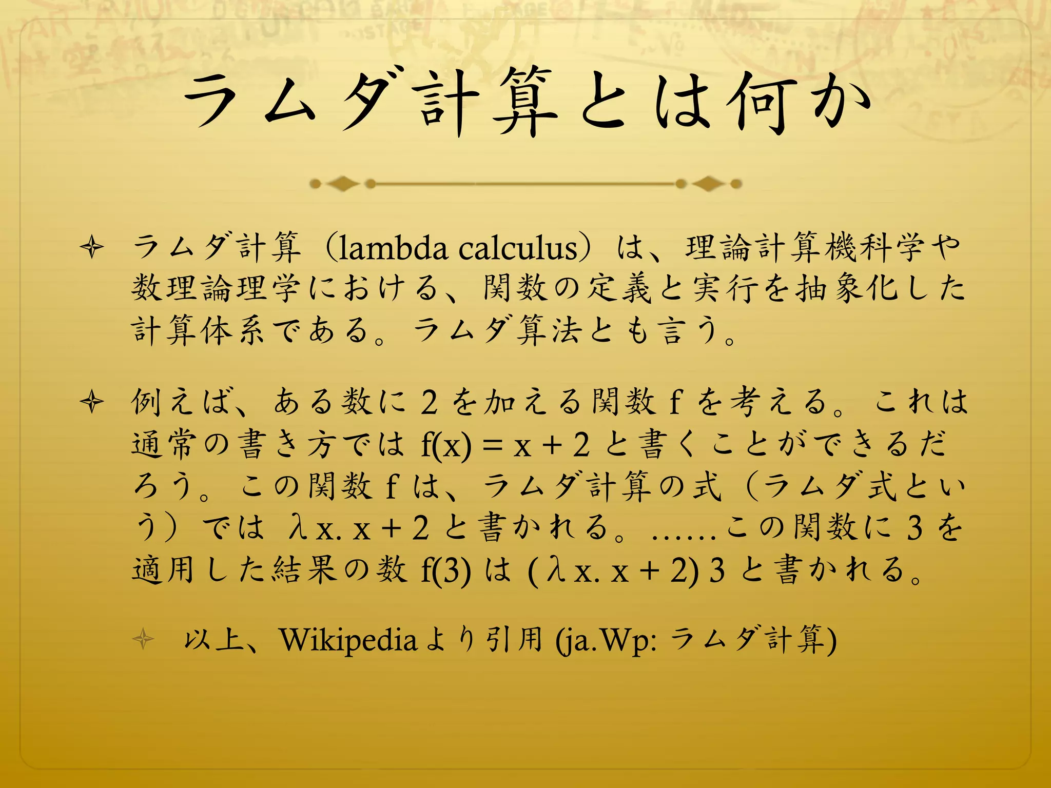 ラムダ計算とは何か
ò  ラムダ計算（lambda calculus）は、理論計算機科学や
    数理論理学における、関数の定義と実行を抽象化した
    計算体系である。ラムダ算法とも言う。

ò  例えば、ある数に 2 を加える関数 f を考える。これは
    通常の書き方では f(x) = x + 2 と書くことができるだ
    ろう。この関数 f は、ラムダ計算の式（ラムダ式とい
    う）では λx. x + 2 と書かれる。……この関数に 3 を
    適用した結果の数 f(3) は (λx. x + 2) 3 と書かれる。
  ò  以上、Wikipediaより引用 (ja.Wp: ラムダ計算)
 