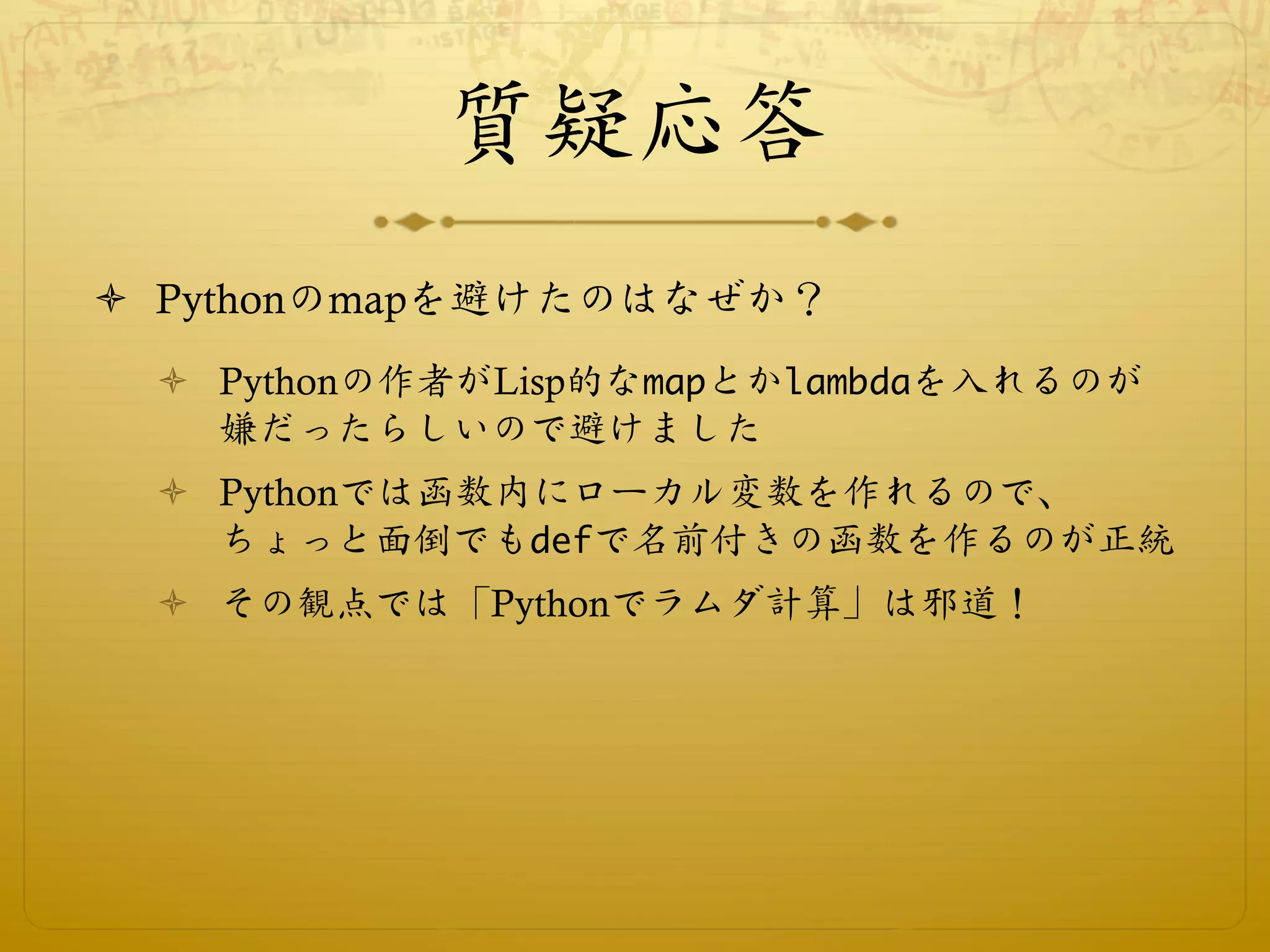 質疑応答
ò  Pythonのmapを避けたのはなぜか？
  ò  Pythonの作者がLisp的なmapとかlambdaを入れるのが
      嫌だったらしいので避けました
  ò  Pythonでは函数内にローカル変数を作れるので、
      ちょっと面倒でもdefで名前付きの函数を作るのが正統
  ò  その観点では「Pythonでラムダ計算」は邪道！
 
