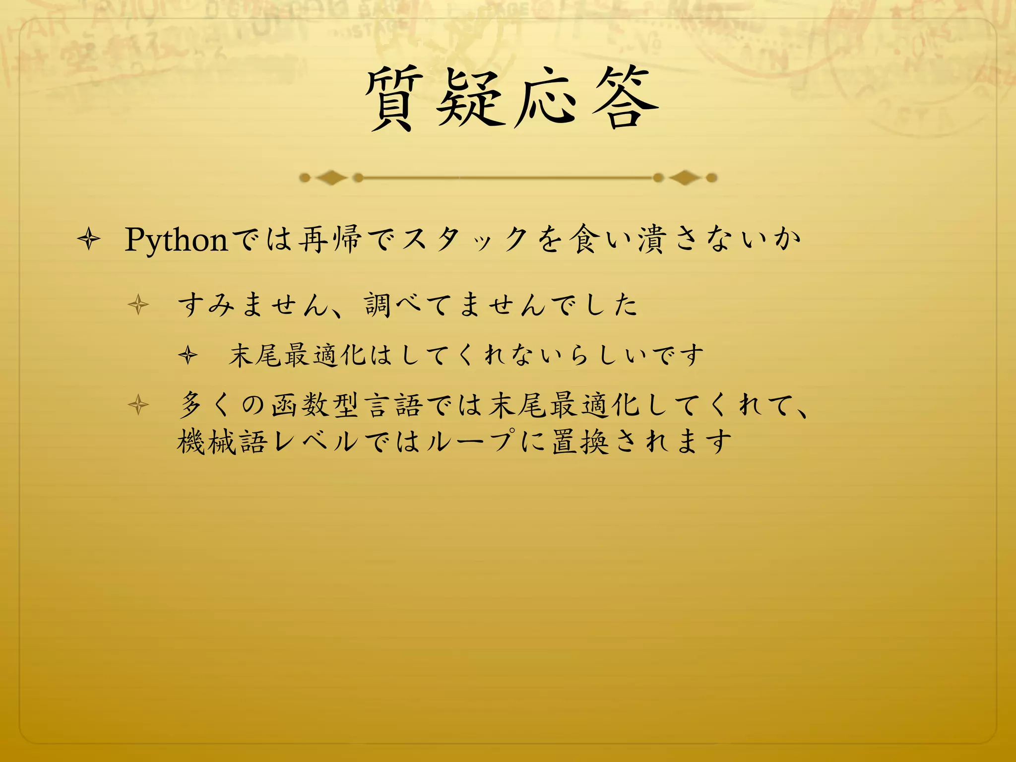 質疑応答
ò  Pythonでは再帰でスタックを食い潰さないか
 ò  すみません、調べてませんでした
   ò  末尾最適化はしてくれないらしいです
 ò  多くの函数型言語では末尾最適化してくれて、
     機械語レベルではループに置換されます
 