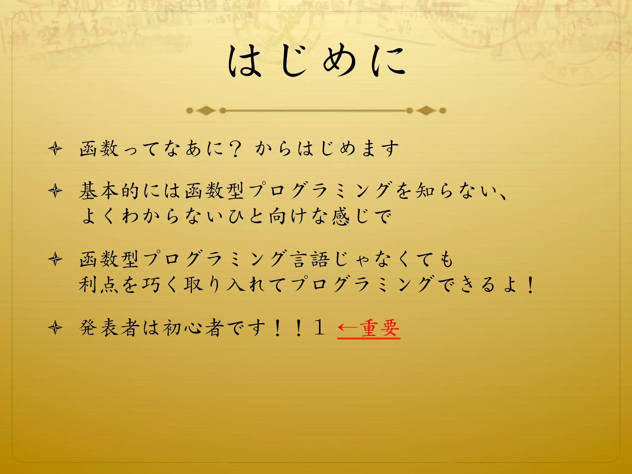 はじめに
ò  函数ってなあに？ からはじめます

ò  基本的には函数型プログラミングを知らない、
    よくわからないひと向けな感じで

ò  函数型プログラミング言語じゃなくても
    利点を巧く取り入れてプログラミングできるよ！

ò  発表者は初心者です！！１ ←重要
 