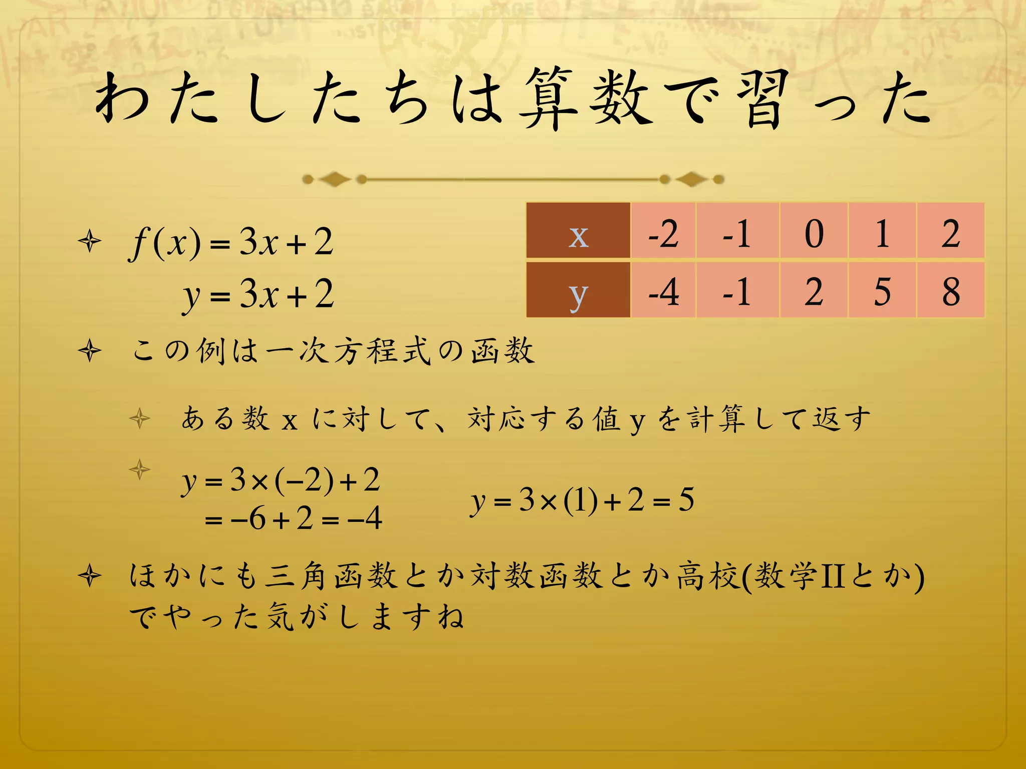 わたしたちは算数で習った
ò  f (x) = 3x + 2              x      -2     -1   0   1   2
       y = 3x + 2               y      -4     -1   2   5   8
ò  この例は一次方程式の函数
   ò  ある数 x に対して、対応する値 y を計算して返す
   ò  y = 3! ("2) + 2
                         y = 3! (1) + 2 = 5
        = "6 + 2 = "4
ò  ほかにも三角函数とか対数函数とか高校(数学IIとか)
    でやった気がしますね
 