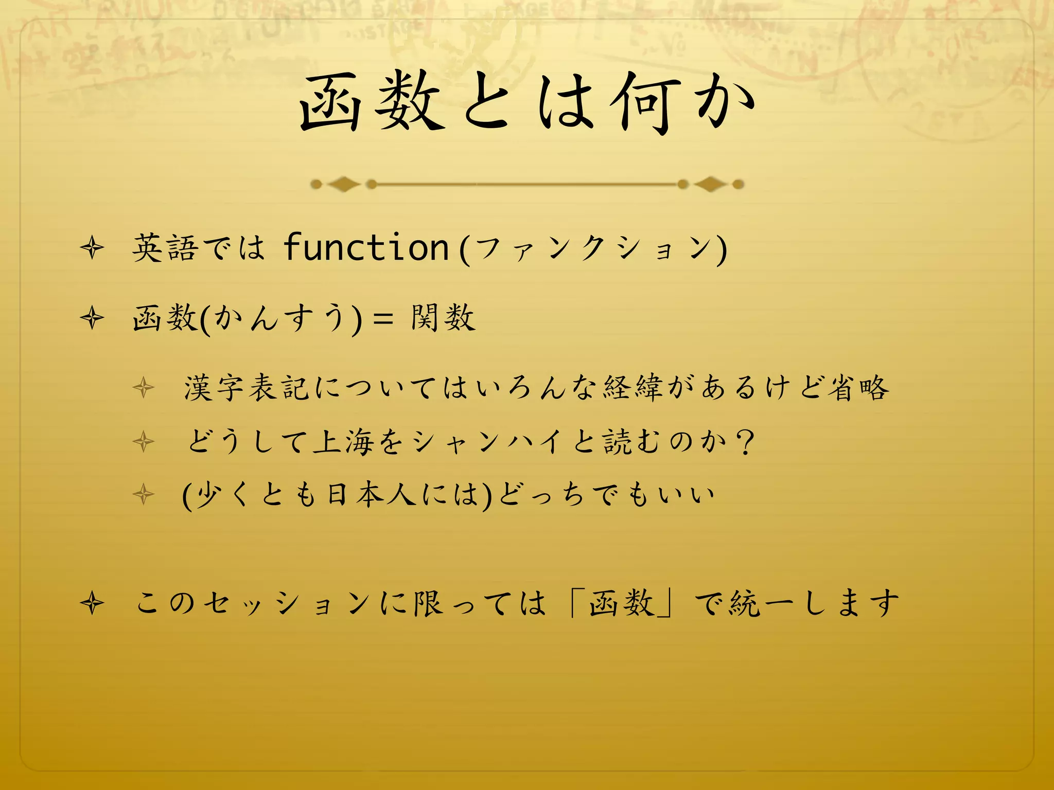 函数とは何か
ò  英語では function (ファンクション)

ò  函数(かんすう) = 関数
  ò  漢字表記についてはいろんな経緯があるけど省略
  ò  どうして上海をシャンハイと読むのか？
  ò  (少くとも日本人には)どっちでもいい


ò  このセッションに限っては「函数」で統一します
 