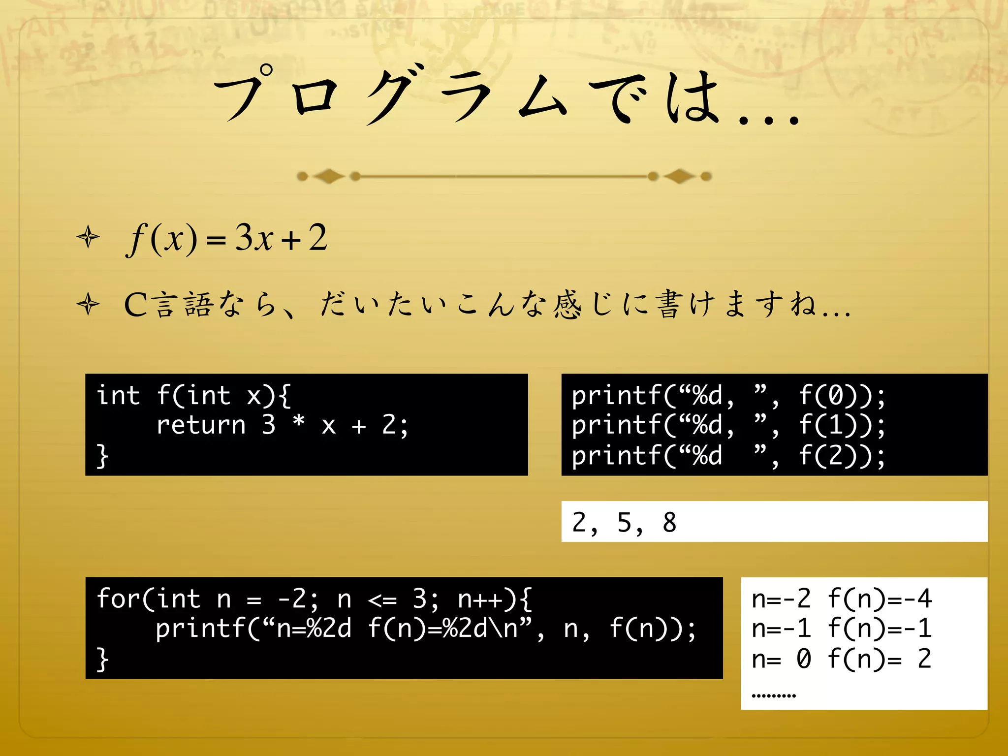 プログラムでは…
ò  f (x) = 3x + 2

ò  C言語なら、だいたいこんな感じに書けますね…

 int f(int x){
                 printf(“%d, ”, f(0));
     return 3 * x + 2;
         printf(“%d, ”, f(1));
 }                              printf(“%d ”, f(2));

                                2, 5, 8


 for(int n = -2; n <= 3; n++){
              n=-2 f(n)=-4
     printf(“n=%2d f(n)=%2dn”, n, f(n));
   n=-1 f(n)=-1
 }
                                          n= 0 f(n)= 2
                                             ………
 