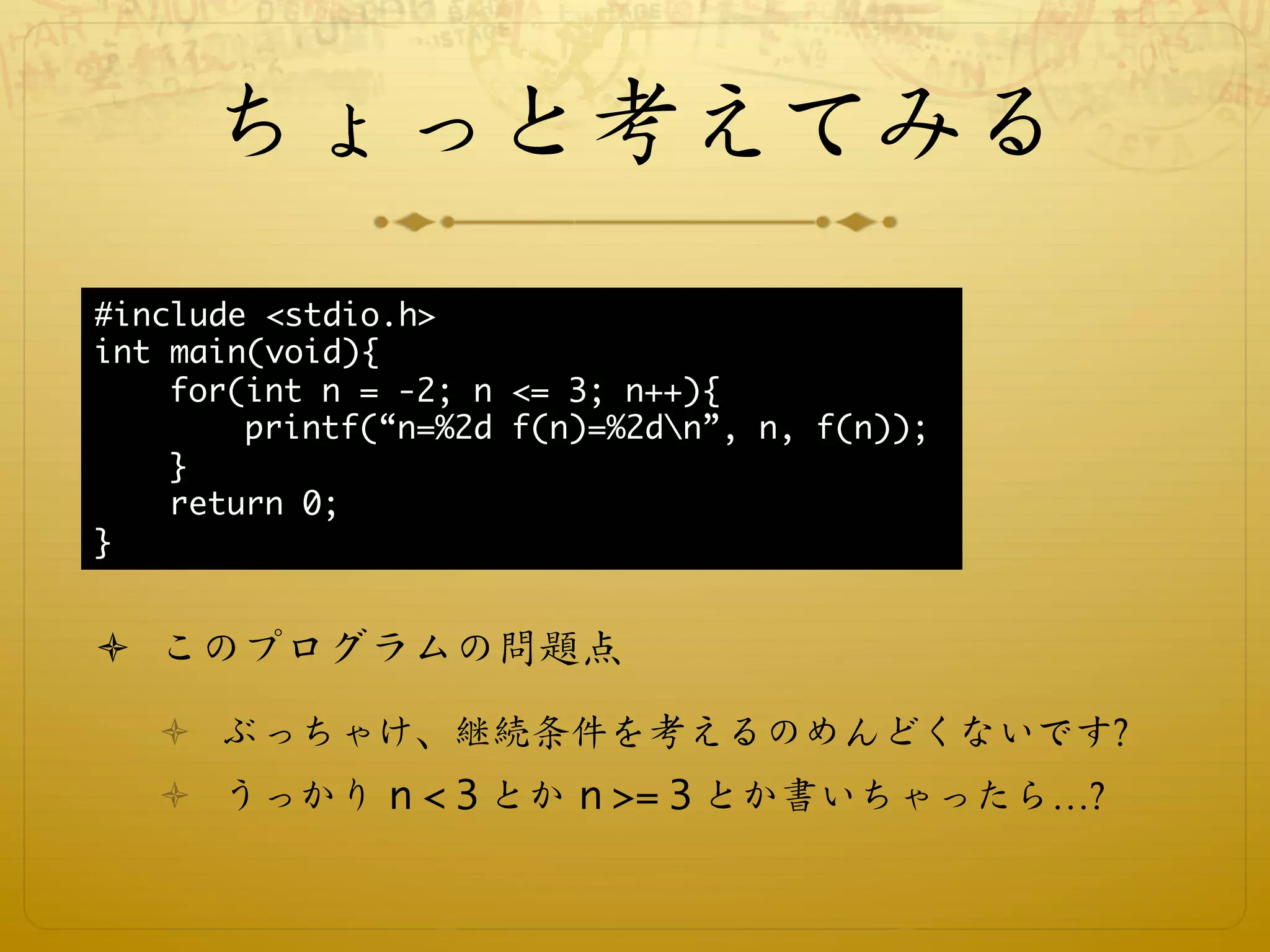 ちょっと考えてみる
#include <stdio.h>
int main(void){
    for(int n = -2; n <= 3; n++){
        printf(“n=%2d f(n)=%2dn”, n, f(n));
    }
    return 0;
}


ò  このプログラムの問題点
   ò  ぶっちゃけ、継続条件を考えるのめんどくないです?
   ò  うっかり n < 3 とか n >= 3 とか書いちゃったら…?
 