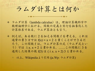 ラムダ計算とは何か
ò  ラムダ計算（lambda calculus）は、理論計算機科学や
    数理論理学における、関数の定義と実行を抽象化した
    計算体系である。ラムダ算法とも言う。

ò  例えば、ある数に 2 を加える関数 f を考える。これは
    通常の書き方では f(x) = x + 2 と書くことができるだ
    ろう。この関数 f は、ラムダ計算の式（ラムダ式とい
    う）では λx. x + 2 と書かれる。……この関数に 3 を
    適用した結果の数 f(3) は (λx. x + 2) 3 と書かれる。
  ò  以上、Wikipediaより引用 (ja.Wp: ラムダ計算)
 
