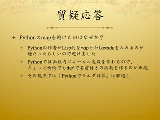 質疑応答
ò  Pythonのmapを避けたのはなぜか？
  ò  Pythonの作者がLisp的なmapとかlambdaを入れるのが
      嫌だったらしいので避けました
  ò  Pythonでは函数内にローカル変数を作れるので、...