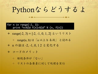 Pythonならどうするよ
for n in range(-2, 3):
    print “n=%2d f(n)=%2d” % (n, f(n))

ò  range(-2, 3) = [-2, -1, 0, 1, 2] というリスト
   ò  range(a, b) は「a 以上 b 未満」 と読める
ò  n の値は -2, -1, 0, 1 2 と変化する

ò  コードのメリット
   ò  継続条件が「ない」
   ò  リストの各要素に対して処理を実行
 