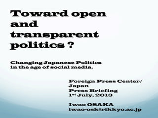 Toward open 
and 
transparent 
politics ? 
Changing Japanese Politics 
in the age of social media. 
Foreign Press Center/ 
Japan 
Press Briefing 
1st July, 2013 
Iwao OSAKA 
iwao-osk@rikkyo.ac.jp 
 