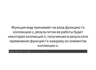 Функция map принимает на вход функцию f и
коллекцию a, результатом ее работы будет
некоторая коллекция b, полученная в результате
применения функции f к каждому из элементов
коллекции a:
(map inc [0 1 2 3]) ; => (1 2 3 4)
 