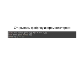 Открываем фабрику инкрементаторов:
(defn inc-maker [inc-by] #(+ % inc-by))
(def inc3 (inc-maker 3))
(inc3 7) ; => 10
 