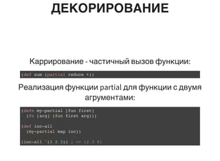 ДЕКОРИРОВАНИЕ
Каррирование - частичный вызов функции:
(def sum (partial reduce +))
Реализация функции partial для функции с двумя
агрументами:
(defn my-partial [fun first]
(fn [arg] (fun first arg)))
(def inc-all
(my-partial map inc))
(inc-all '(1 2 3)) ; => (2 3 4)
 