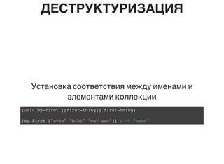 ДЕСТРУКТУРИЗАЦИЯ
Установка соответствия между именами и
элементами коллекции
(defn my-first [[first-thing]] first-thing)
(my-first ["oven" "bike" "war-axe"]) ; => "oven"
 