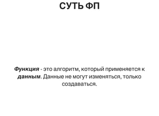 СУТЬ ФП
Функция - это алгоритм, который применяется к
данным. Данные не могут изменяться, только
создаваться.
 