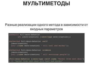 МУЛЬТИМЕТОДЫ
Разные реализации одного метода в зависимости от
входных параметров
(defmulti full-moon-behavior
(fn [were-creature] (:were-type were-creature)))
(defmethod full-moon-behavior :wolf
[were-creature]
(str (:name were-creature) " will howl and murder"))
(defmethod full-moon-behavior :simmons
[were-creature]
(str (:name were-creature) " will encourage people"))
(full-moon-behavior {:were-type :wolf :name "Rachel from next door"})
; => "Rachel from next door will howl and murder"
 
