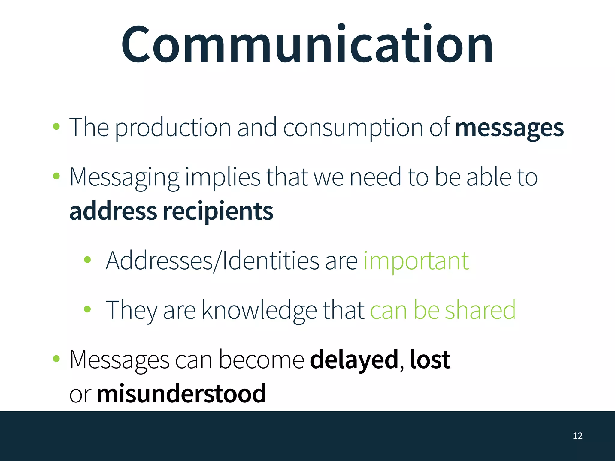 Communication
• The production and consumption of messages
• Messaging implies that we need to be able to
address recipients
• Addresses/Identities are important
• They are knowledge that can be shared
• Messages can become delayed, lost  
or misunderstood
12
 