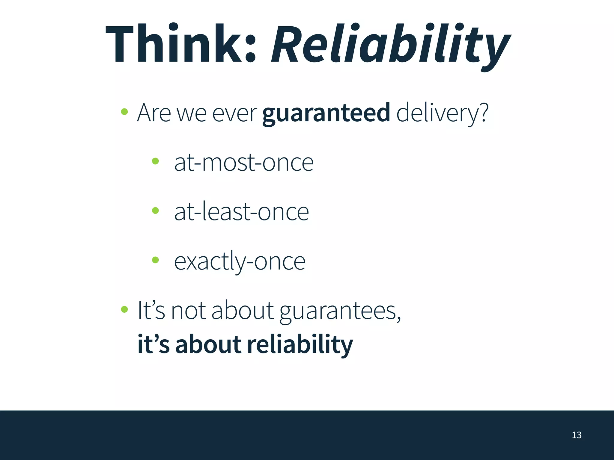 Think: Reliability
• Are we ever guaranteed delivery?
• at-most-once
• at-least-once
• exactly-once
• It’s not about guarantees, 
it’s about reliability
13
 