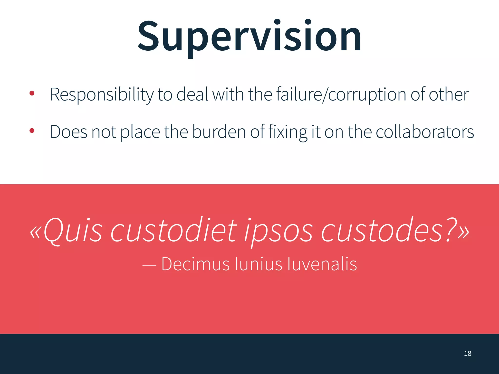 18
Supervision
• Responsibility to deal with the failure/corruption of other
• Does not place the burden of fixing it on the collaborators
«Quis custodiet ipsos custodes?»
— Decimus Iunius Iuvenalis
 
