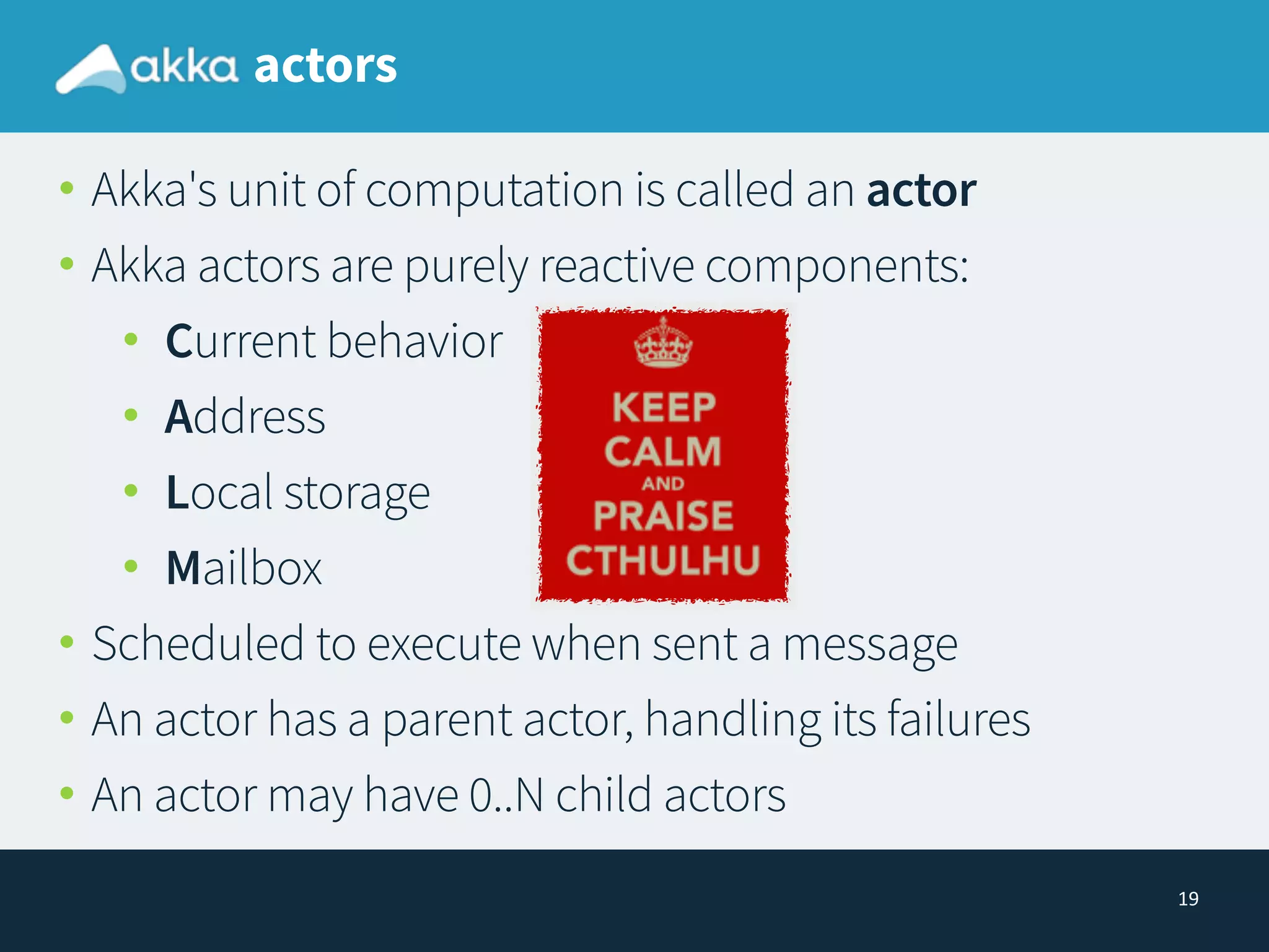 19
actors
• Akka's unit of computation is called an actor
• Akka actors are purely reactive components:
• Current behavior
• Address
• Local storage
• Mailbox
• Scheduled to execute when sent a message
• An actor has a parent actor, handling its failures
• An actor may have 0..N child actors
 