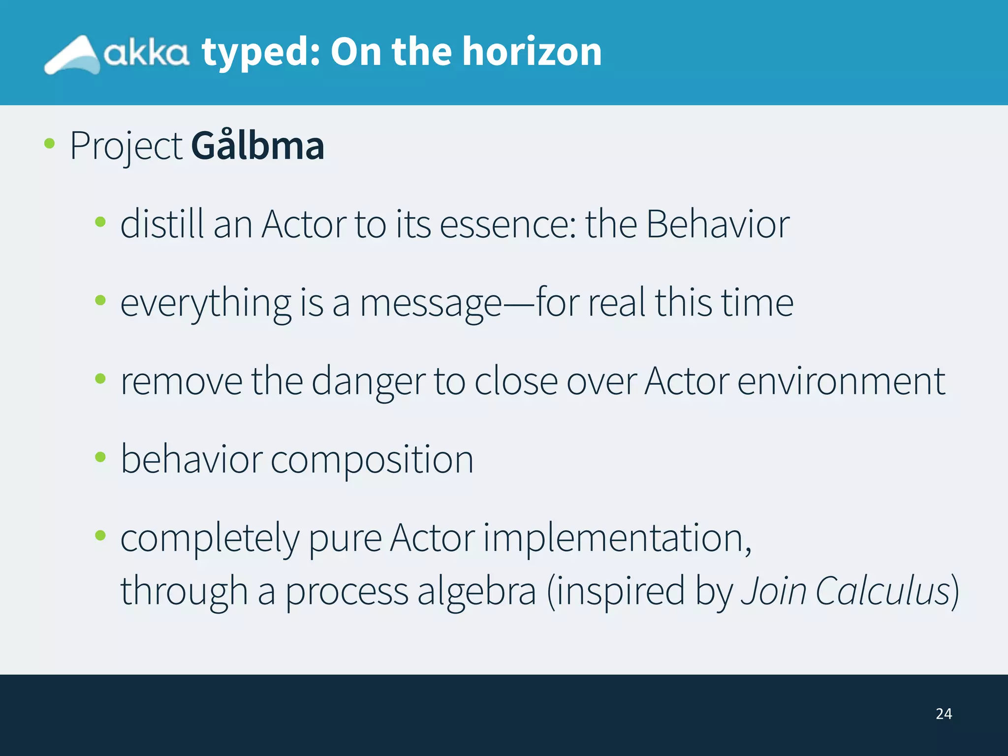 24
typed: On the horizon
• Project Gålbma
• distill an Actor to its essence: the Behavior
• everything is a message—for real this time
• remove the danger to close over Actor environment
• behavior composition
• completely pure Actor implementation, 
through a process algebra (inspired by JoinCalculus)
 