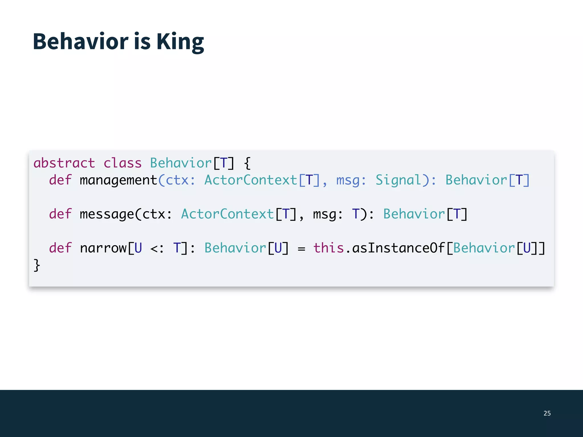 Behavior is King
25
abstract class Behavior[T] {
def management(ctx: ActorContext[T], msg: Signal): Behavior[T]
def message(ctx: ActorContext[T], msg: T): Behavior[T]
def narrow[U <: T]: Behavior[U] = this.asInstanceOf[Behavior[U]]
}
 