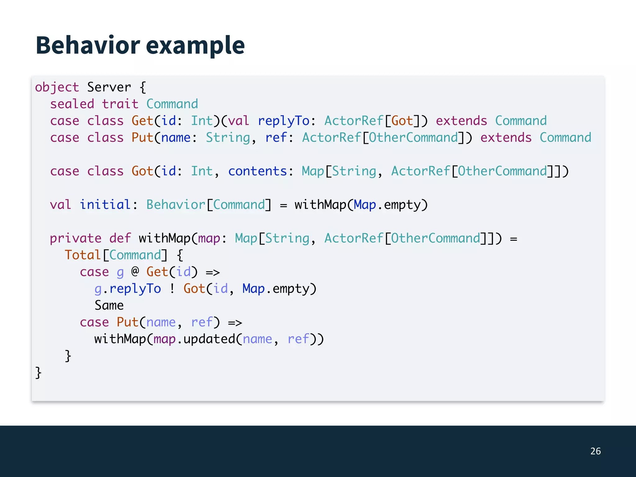 Behavior example
26
object Server {
sealed trait Command
case class Get(id: Int)(val replyTo: ActorRef[Got]) extends Command
case class Put(name: String, ref: ActorRef[OtherCommand]) extends Command
case class Got(id: Int, contents: Map[String, ActorRef[OtherCommand]])
val initial: Behavior[Command] = withMap(Map.empty)
private def withMap(map: Map[String, ActorRef[OtherCommand]]) =
Total[Command] {
case g @ Get(id) =>
g.replyTo ! Got(id, Map.empty)
Same
case Put(name, ref) =>
withMap(map.updated(name, ref))
}
}
 