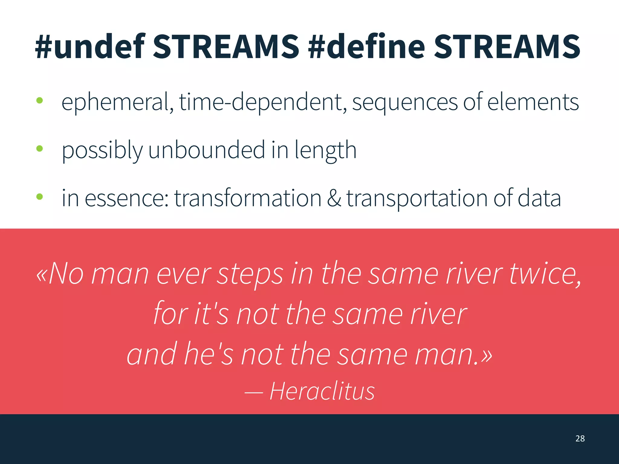 28
#undef STREAMS #define STREAMS
• ephemeral, time-dependent, sequences of elements
• possibly unbounded in length
• in essence: transformation & transportation of data
«No man ever steps in the same river twice,
for it's not the same river
and he's not the same man.»
— Heraclitus
 