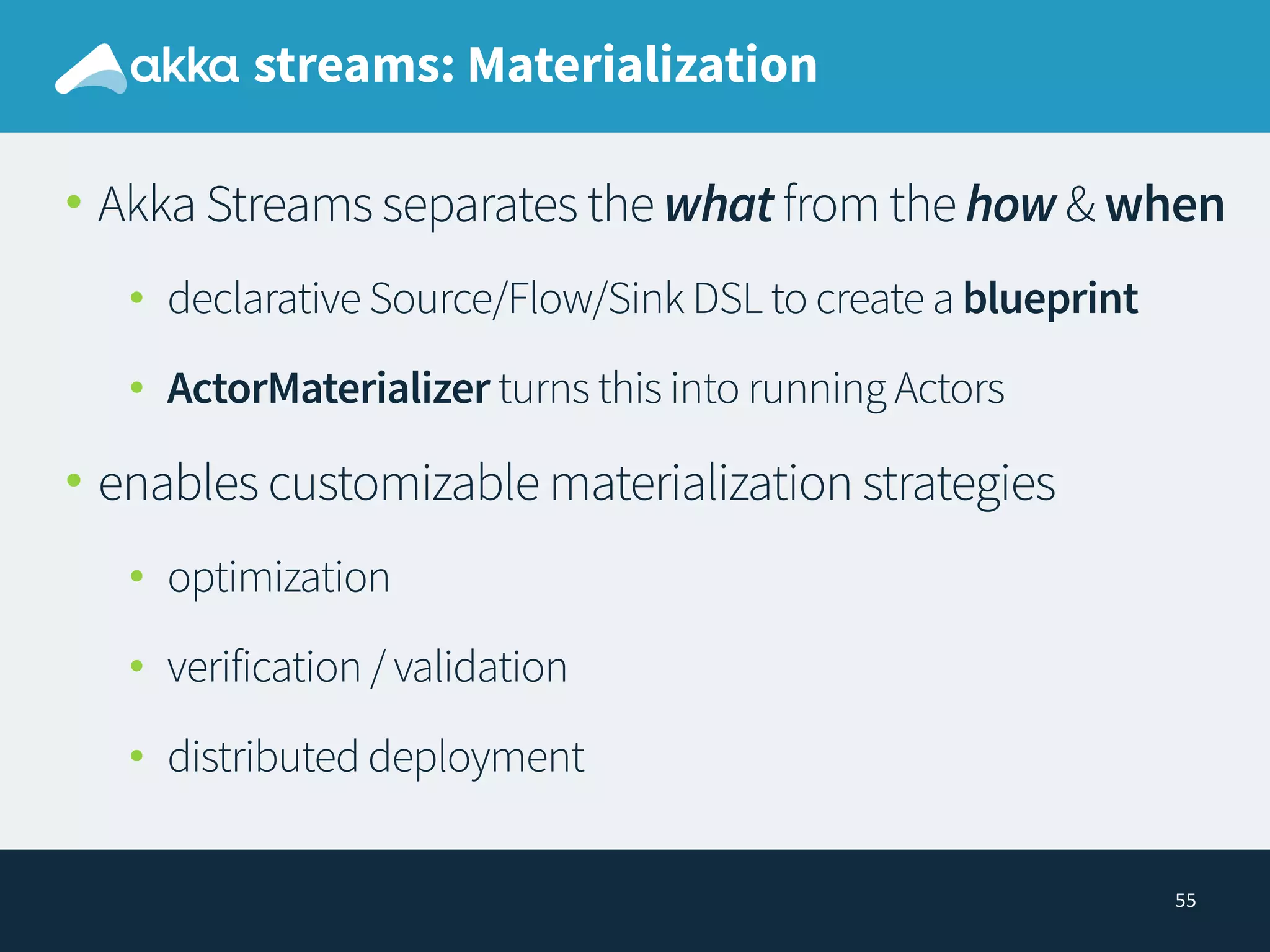 55
streams: Materialization
• Akka Streams separates the what from the how & when
• declarative Source/Flow/Sink DSL to create a blueprint
• ActorMaterializer turns this into running Actors
• enables customizable materialization strategies
• optimization
• verification / validation
• distributed deployment
 