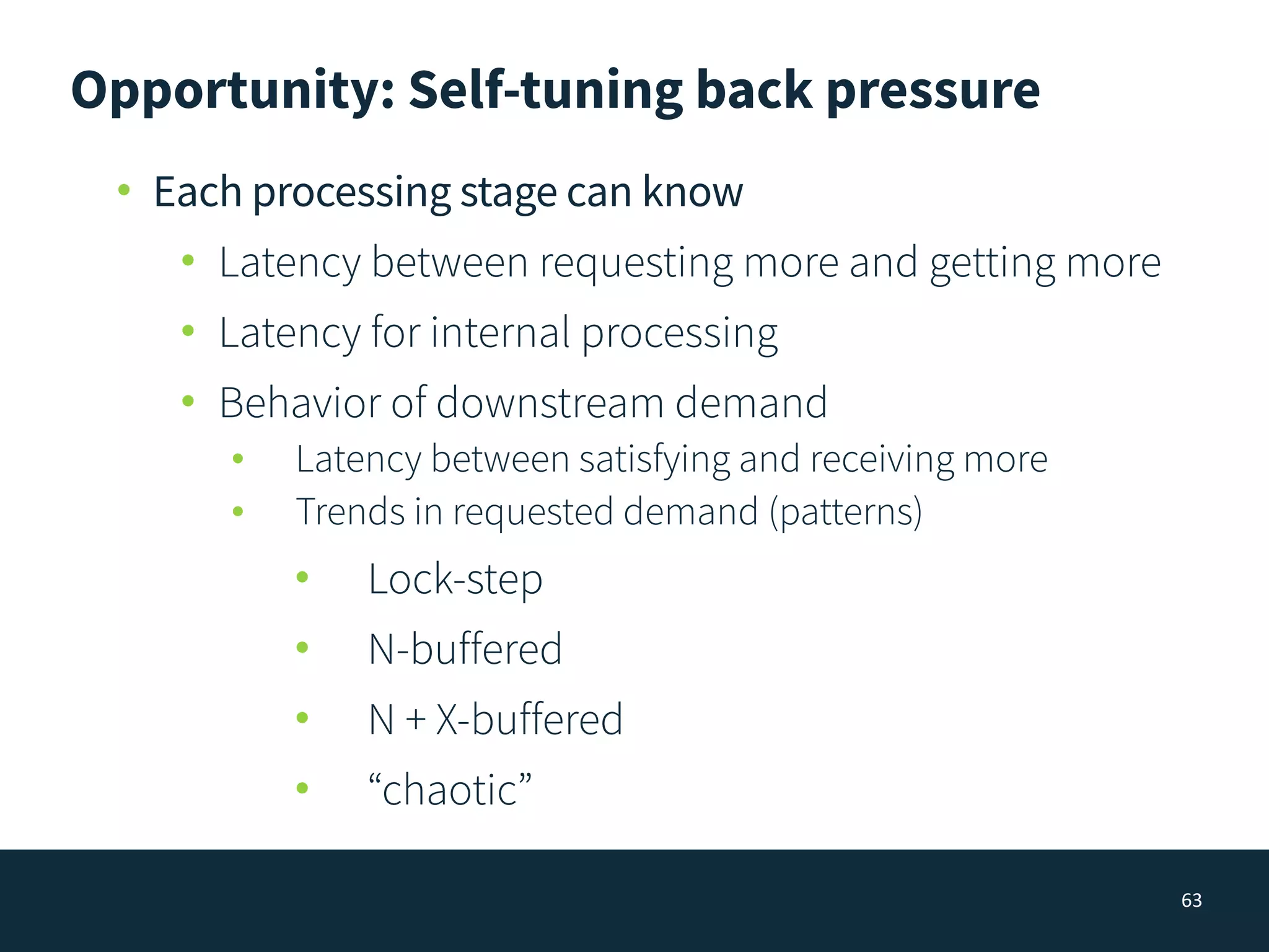 Opportunity: Self-tuning back pressure
63
• Each processing stage can know
• Latency between requesting more and getting more
• Latency for internal processing
• Behavior of downstream demand
• Latency between satisfying and receiving more
• Trends in requested demand (patterns)
• Lock-step
• N-buffered
• N + X-buffered
• “chaotic”
 