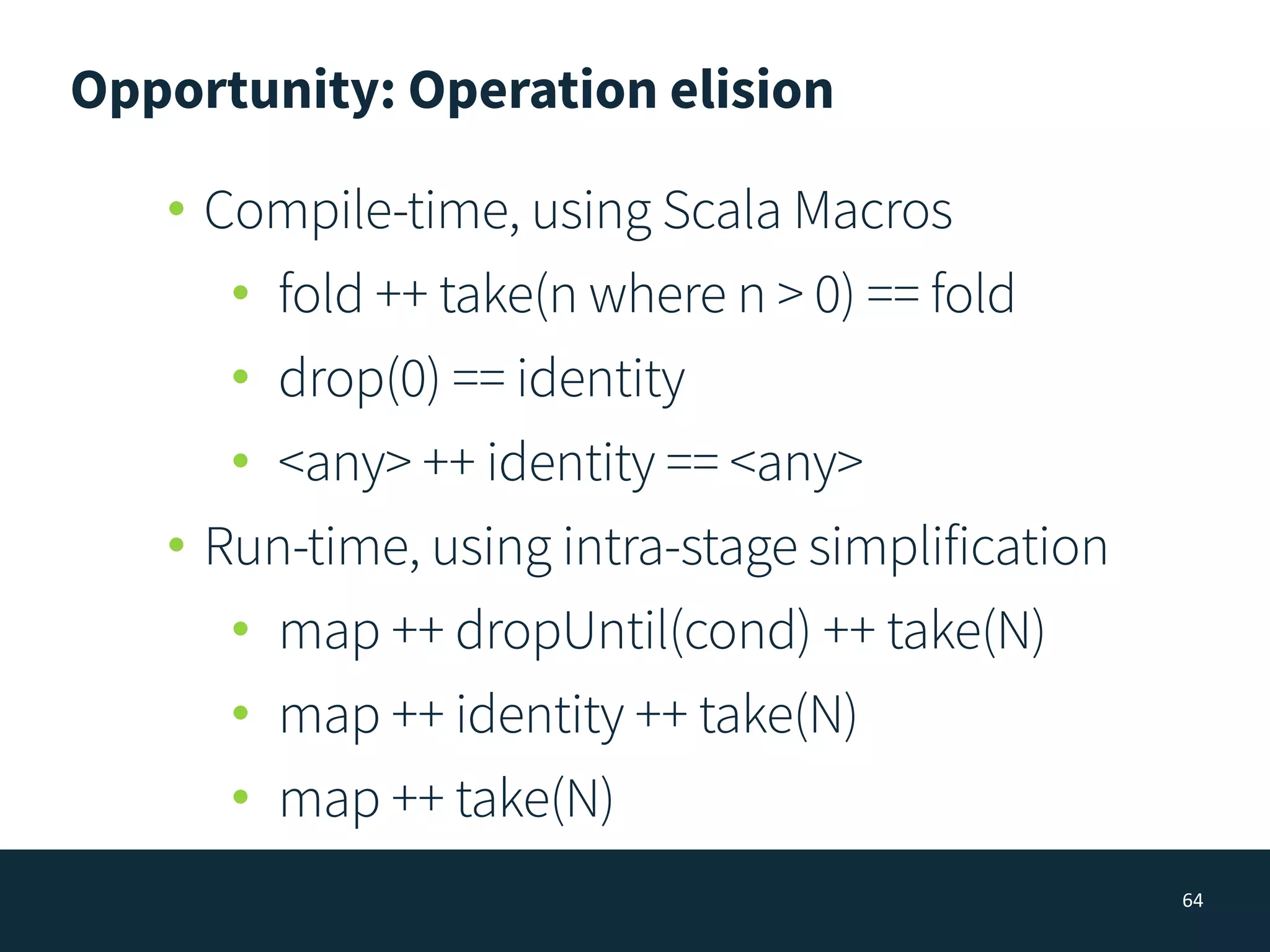 Opportunity: Operation elision
64
• Compile-time, using Scala Macros
• fold ++ take(n where n > 0) == fold
• drop(0) == identity
• <any> ++ identity == <any>
• Run-time, using intra-stage simplification
• map ++ dropUntil(cond) ++ take(N)
• map ++ identity ++ take(N)
• map ++ take(N)
 