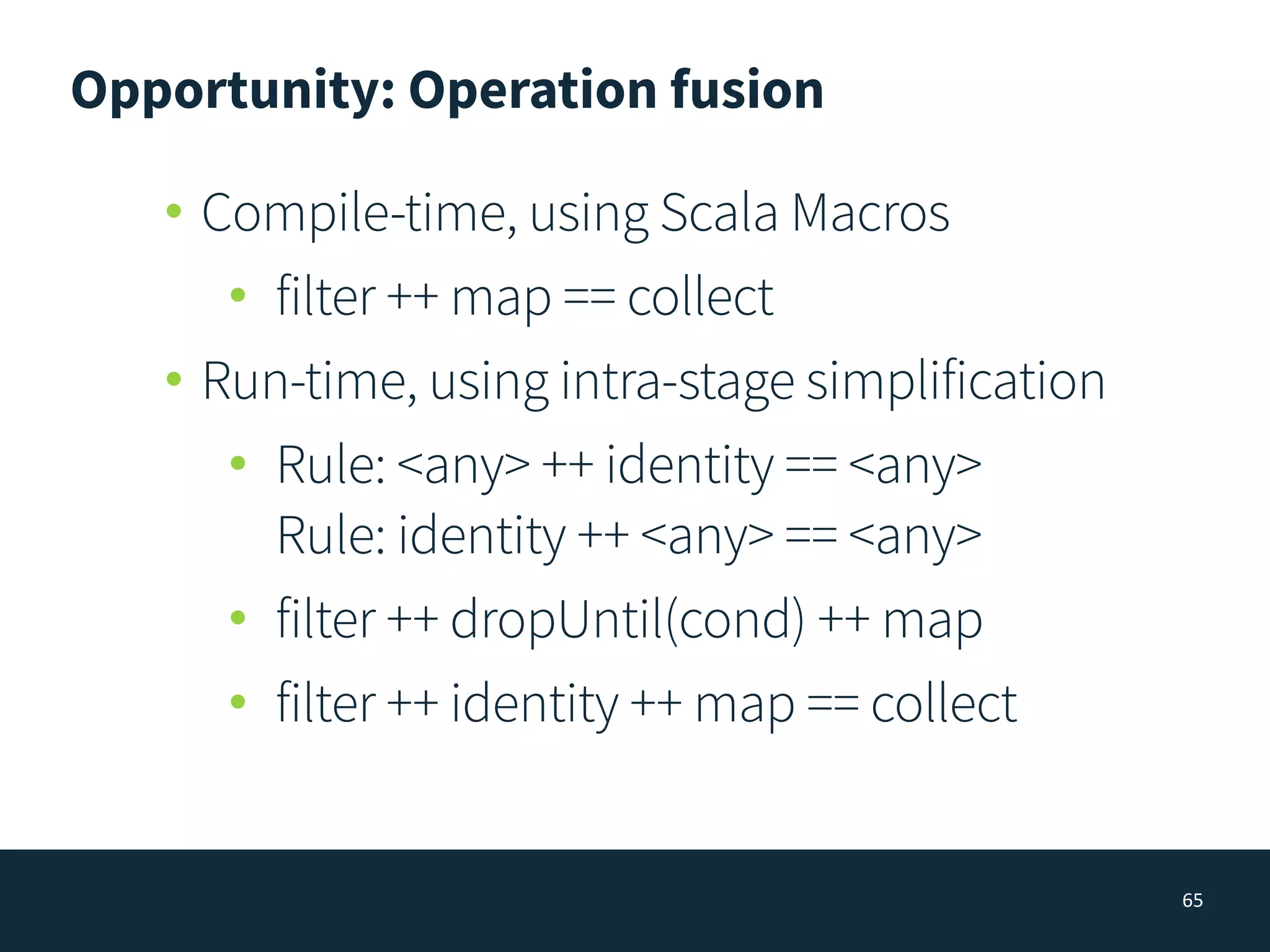 Opportunity: Operation fusion
65
• Compile-time, using Scala Macros
• filter ++ map == collect
• Run-time, using intra-stage simplification
• Rule: <any> ++ identity == <any> 
Rule: identity ++ <any> == <any>
• filter ++ dropUntil(cond) ++ map
• filter ++ identity ++ map == collect
 