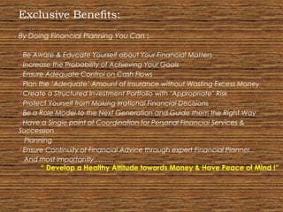 Exclusive Benefits:
By Doing Financial Planning You Can :
Be Aware & Educate Yourself about Your Financial Matters
Increase the Probability of Achieving Your Goals
Ensure Adequate Control on Cash Flows
Plan the ‘Adequate’ Amount of Insurance without Wasting Excess Money
Create a Structured Investment Portfolio with ‘Appropriate’ Risk
Protect Yourself from Making Irrational Financial Decisions
Be a Role Model to the Next Generation and Guide them the Right Way
Have a Single point of Coordination for Personal Financial Services &
Succession
Planning
Ensure Continuity of Financial Advice through expert Financial Planner.
And most importantly………
“ Develop a Healthy Attitude towards Money & Have Peace of Mind !”
 
