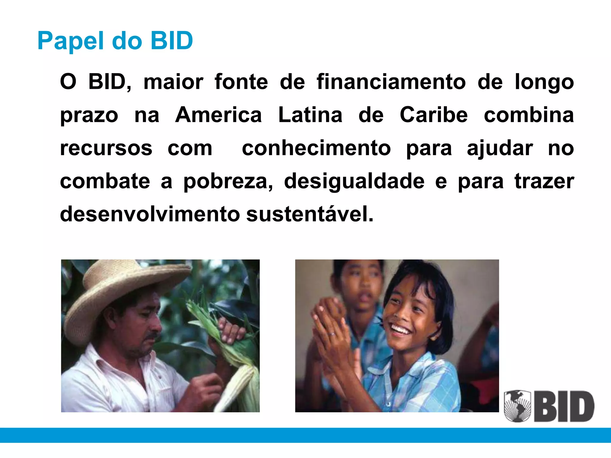 Papel do BID
 O BID, maior fonte de financiamento de longo
 prazo na America Latina de Caribe combina
 recursos com conhecimento para ajudar no
 combate a pobreza, desigualdade e para trazer
 desenvolvimento sustentável.
 