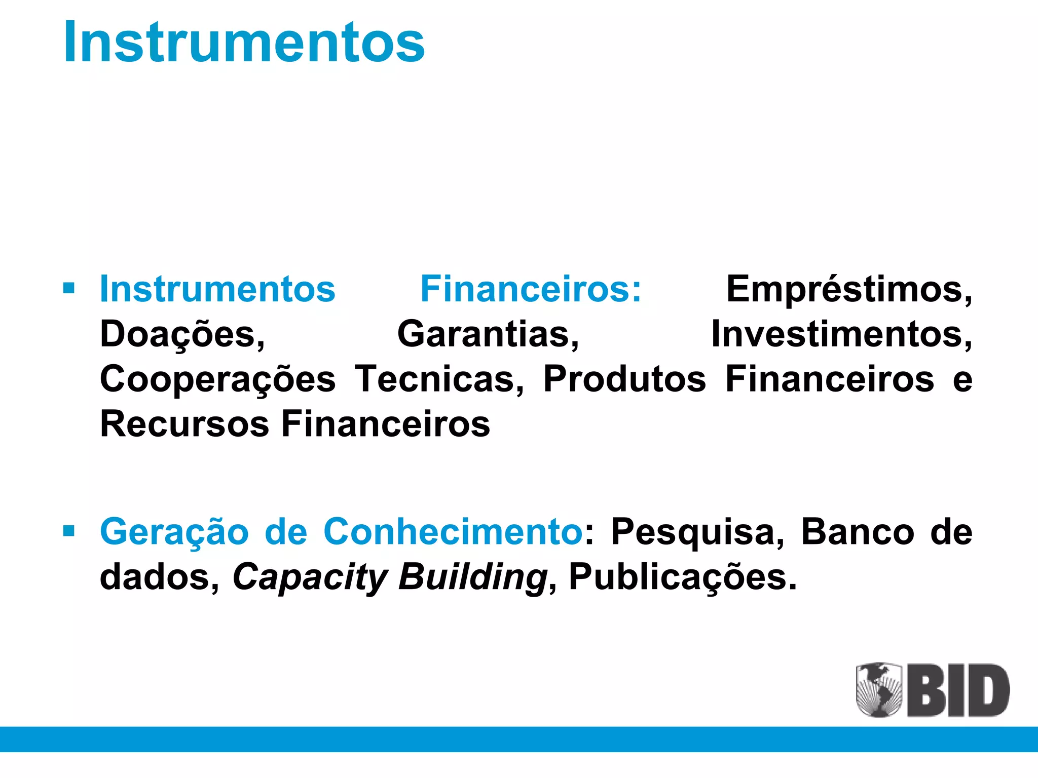 Instrumentos



 Instrumentos    Financeiros:   Empréstimos,
  Doações,       Garantias,     Investimentos,
  Cooperações Tecnicas, Produtos Financeiros e
  Recursos Financeiros

 Geração de Conhecimento: Pesquisa, Banco de
  dados, Capacity Building, Publicações.
 