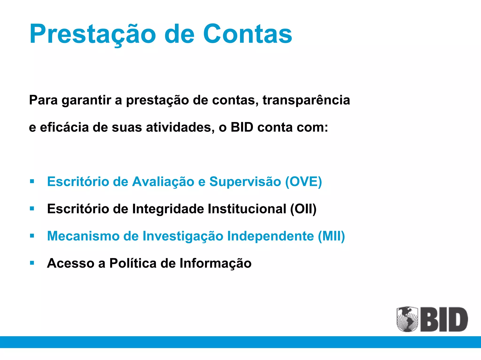 Prestação de Contas

Para garantir a prestação de contas, transparência

e eficácia de suas atividades, o BID conta com:



 Escritório de Avaliação e Supervisão (OVE)

 Escritório de Integridade Institucional (OII)

 Mecanismo de Investigação Independente (MII)

 Acesso a Política de Informação
 