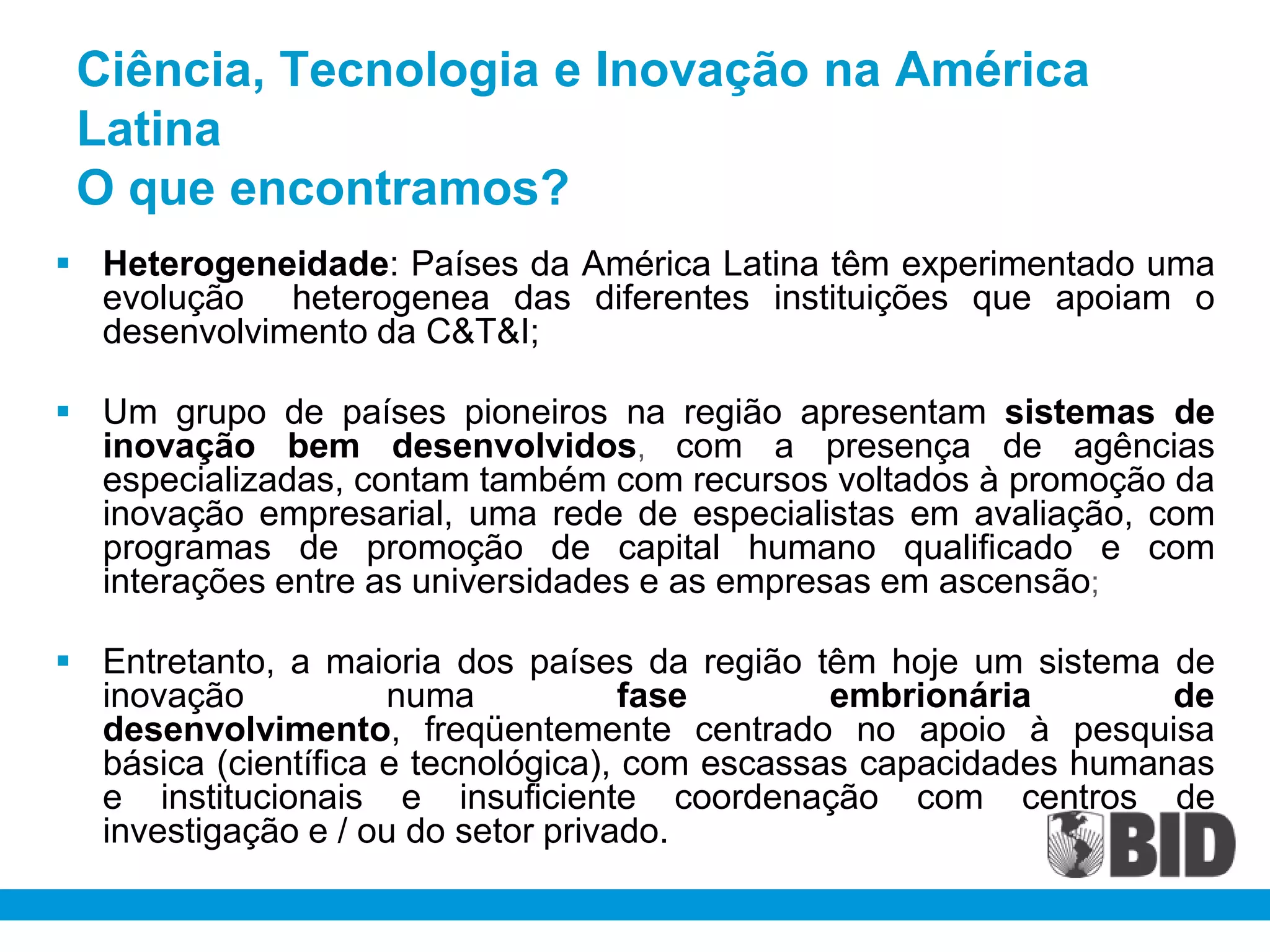Ciência, Tecnologia e Inovação na América
 Latina
 O que encontramos?
 Heterogeneidade: Países da América Latina têm experimentado uma
  evolução heterogenea das diferentes instituições que apoiam o
  desenvolvimento da C&T&I;

 Um grupo de países pioneiros na região apresentam sistemas de
  inovação bem desenvolvidos, com a presença de agências
  especializadas, contam também com recursos voltados à promoção da
  inovação empresarial, uma rede de especialistas em avaliação, com
  programas de promoção de capital humano qualificado e com
  interações entre as universidades e as empresas em ascensão;

 Entretanto, a maioria dos países da região têm hoje um sistema de
  inovação           numa            fase       embrionária        de
  desenvolvimento, freqüentemente centrado no apoio à pesquisa
  básica (científica e tecnológica), com escassas capacidades humanas
  e institucionais e insuficiente coordenação com centros de
  investigação e / ou do setor privado.
 