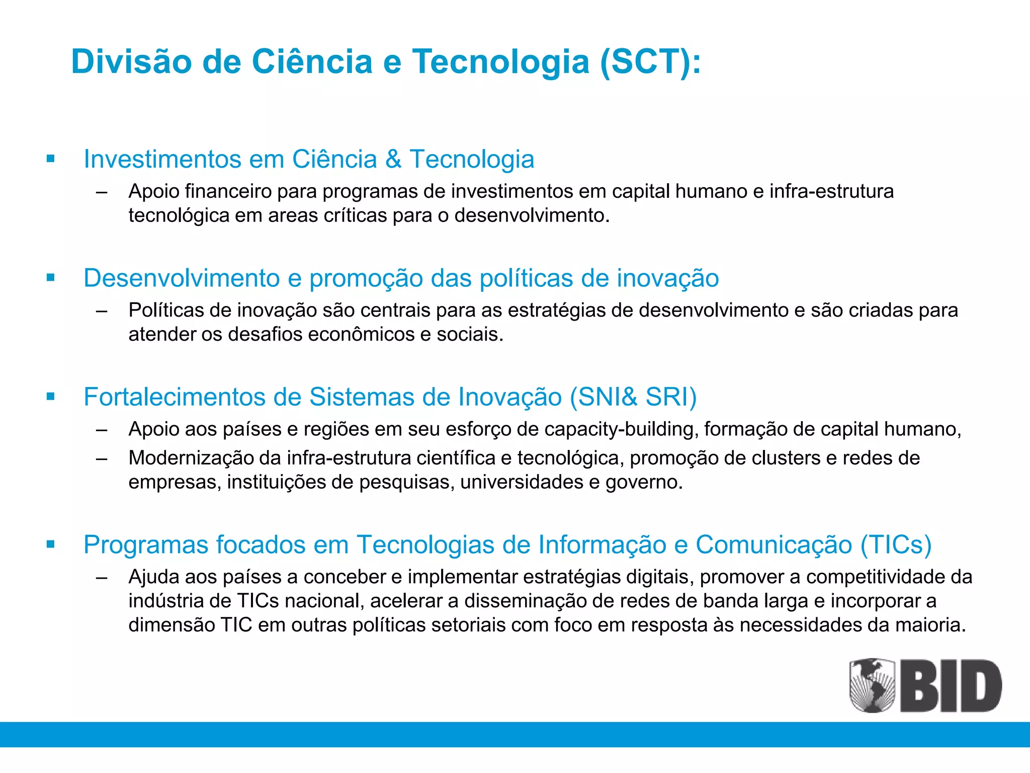 Divisão de Ciência e Tecnologia (SCT):

   Investimentos em Ciência & Tecnologia
     –   Apoio financeiro para programas de investimentos em capital humano e infra-estrutura
         tecnológica em areas críticas para o desenvolvimento.


   Desenvolvimento e promoção das políticas de inovação
     –   Políticas de inovação são centrais para as estratégias de desenvolvimento e são criadas para
         atender os desafios econômicos e sociais.


   Fortalecimentos de Sistemas de Inovação (SNI& SRI)
     –   Apoio aos países e regiões em seu esforço de capacity-building, formação de capital humano,
     –   Modernização da infra-estrutura científica e tecnológica, promoção de clusters e redes de
         empresas, instituições de pesquisas, universidades e governo.


   Programas focados em Tecnologias de Informação e Comunicação (TICs)
     –   Ajuda aos países a conceber e implementar estratégias digitais, promover a competitividade da
         indústria de TICs nacional, acelerar a disseminação de redes de banda larga e incorporar a
         dimensão TIC em outras políticas setoriais com foco em resposta às necessidades da maioria.
 