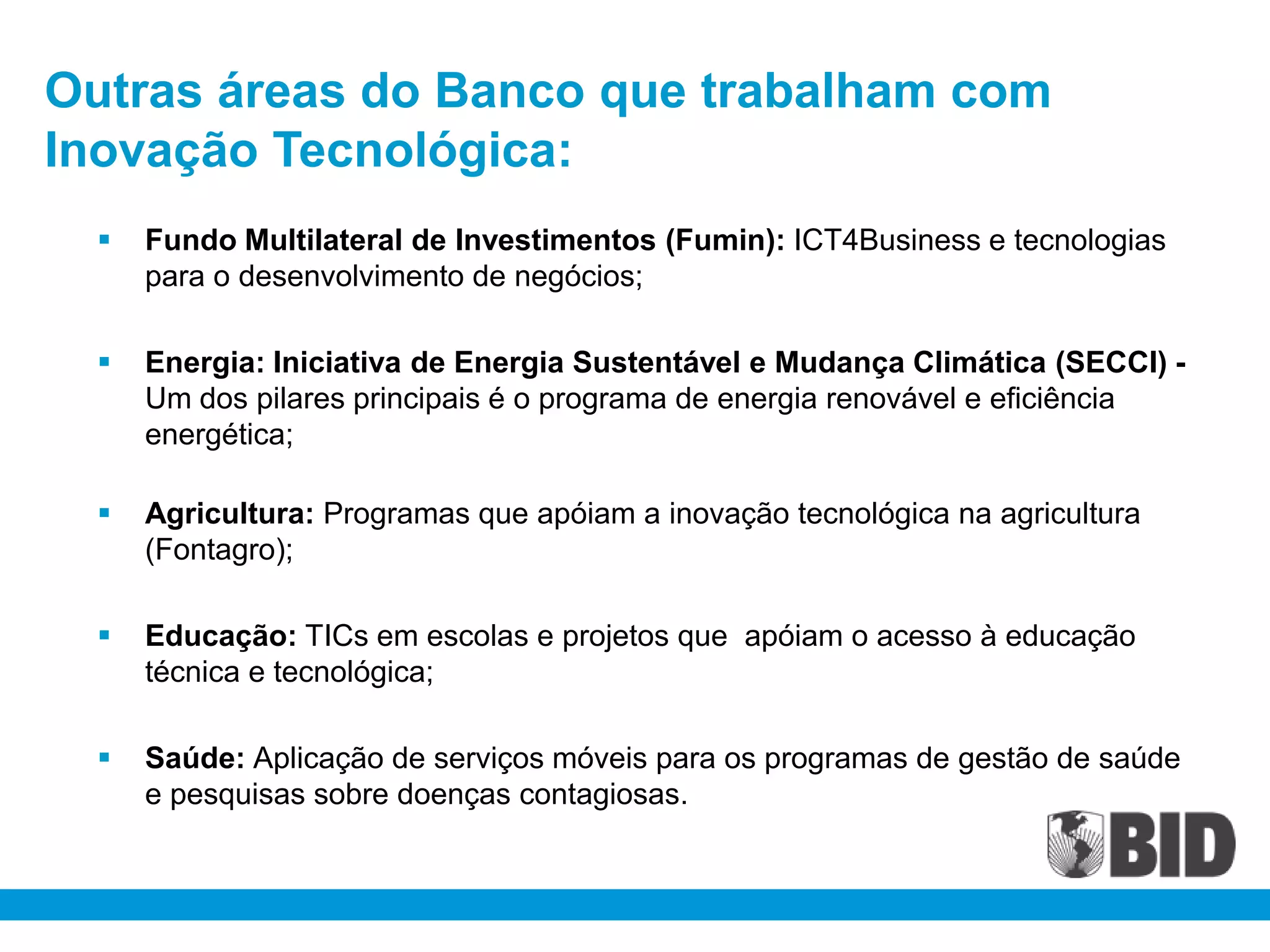Outras áreas do Banco que trabalham com
Inovação Tecnológica:
     Fundo Multilateral de Investimentos (Fumin): ICT4Business e tecnologias
      para o desenvolvimento de negócios;

     Energia: Iniciativa de Energia Sustentável e Mudança Climática (SECCI) -
      Um dos pilares principais é o programa de energia renovável e eficiência
      energética;

     Agricultura: Programas que apóiam a inovação tecnológica na agricultura
      (Fontagro);

     Educação: TICs em escolas e projetos que apóiam o acesso à educação
      técnica e tecnológica;

     Saúde: Aplicação de serviços móveis para os programas de gestão de saúde
      e pesquisas sobre doenças contagiosas.
 