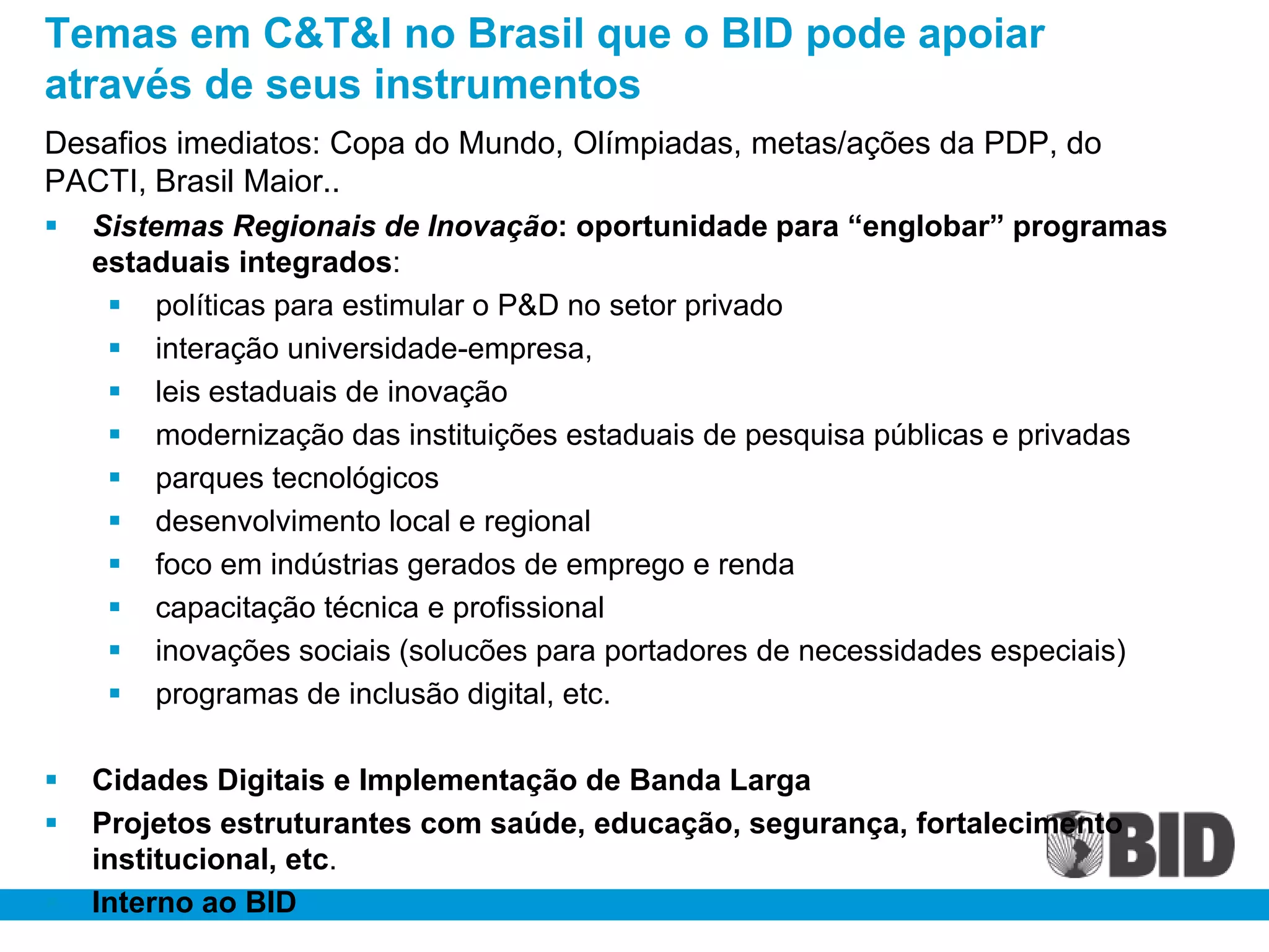 Temas em C&T&I no Brasil que o BID pode apoiar
através de seus instrumentos
Desafios imediatos: Copa do Mundo, Olímpiadas, metas/ações da PDP, do
PACTI, Brasil Maior..
   Sistemas Regionais de Inovação: oportunidade para “englobar” programas
    estaduais integrados:
      políticas para estimular o P&D no setor privado
      interação universidade-empresa,
      leis estaduais de inovação
      modernização das instituições estaduais de pesquisa públicas e privadas
      parques tecnológicos
      desenvolvimento local e regional
      foco em indústrias gerados de emprego e renda
      capacitação técnica e profissional
      inovações sociais (solucões para portadores de necessidades especiais)
      programas de inclusão digital, etc.

   Cidades Digitais e Implementação de Banda Larga
   Projetos estruturantes com saúde, educação, segurança, fortalecimento
    institucional, etc.
   Interno ao BID
 