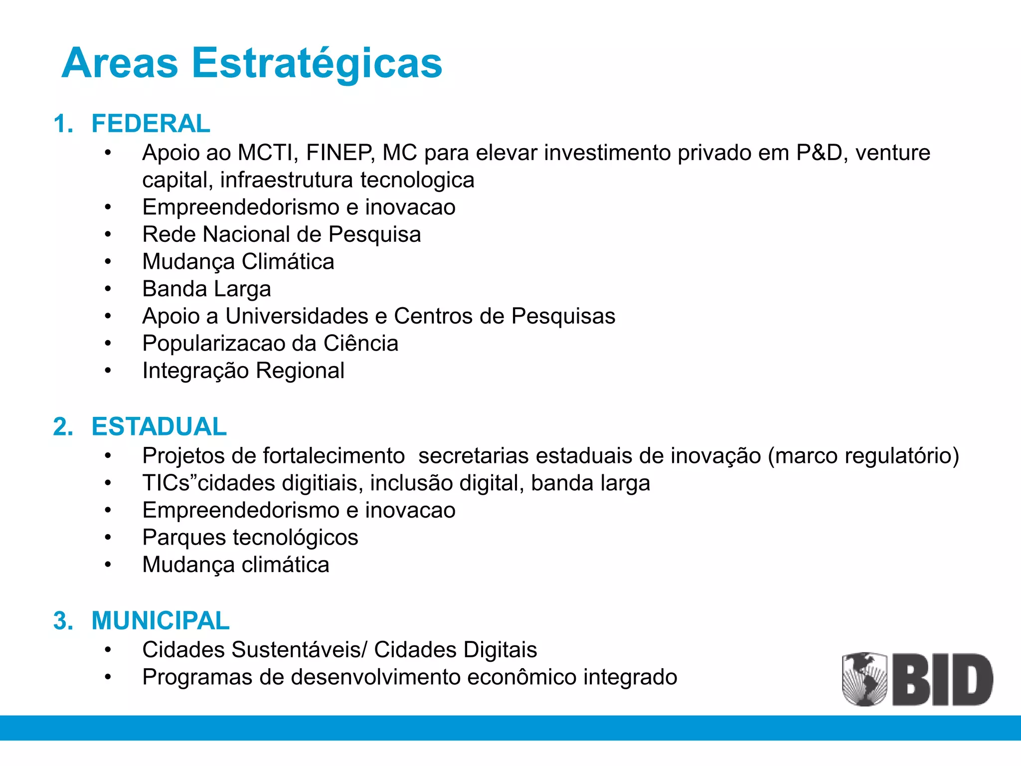 Areas Estratégicas
1. FEDERAL
   •   Apoio ao MCTI, FINEP, MC para elevar investimento privado em P&D, venture
       capital, infraestrutura tecnologica
   •   Empreendedorismo e inovacao
   •   Rede Nacional de Pesquisa
   •   Mudança Climática
   •   Banda Larga
   •   Apoio a Universidades e Centros de Pesquisas
   •   Popularizacao da Ciência
   •   Integração Regional

2. ESTADUAL
   •   Projetos de fortalecimento secretarias estaduais de inovação (marco regulatório)
   •   TICs”cidades digitiais, inclusão digital, banda larga
   •   Empreendedorismo e inovacao
   •   Parques tecnológicos
   •   Mudança climática

3. MUNICIPAL
   •   Cidades Sustentáveis/ Cidades Digitais
   •   Programas de desenvolvimento econômico integrado
 