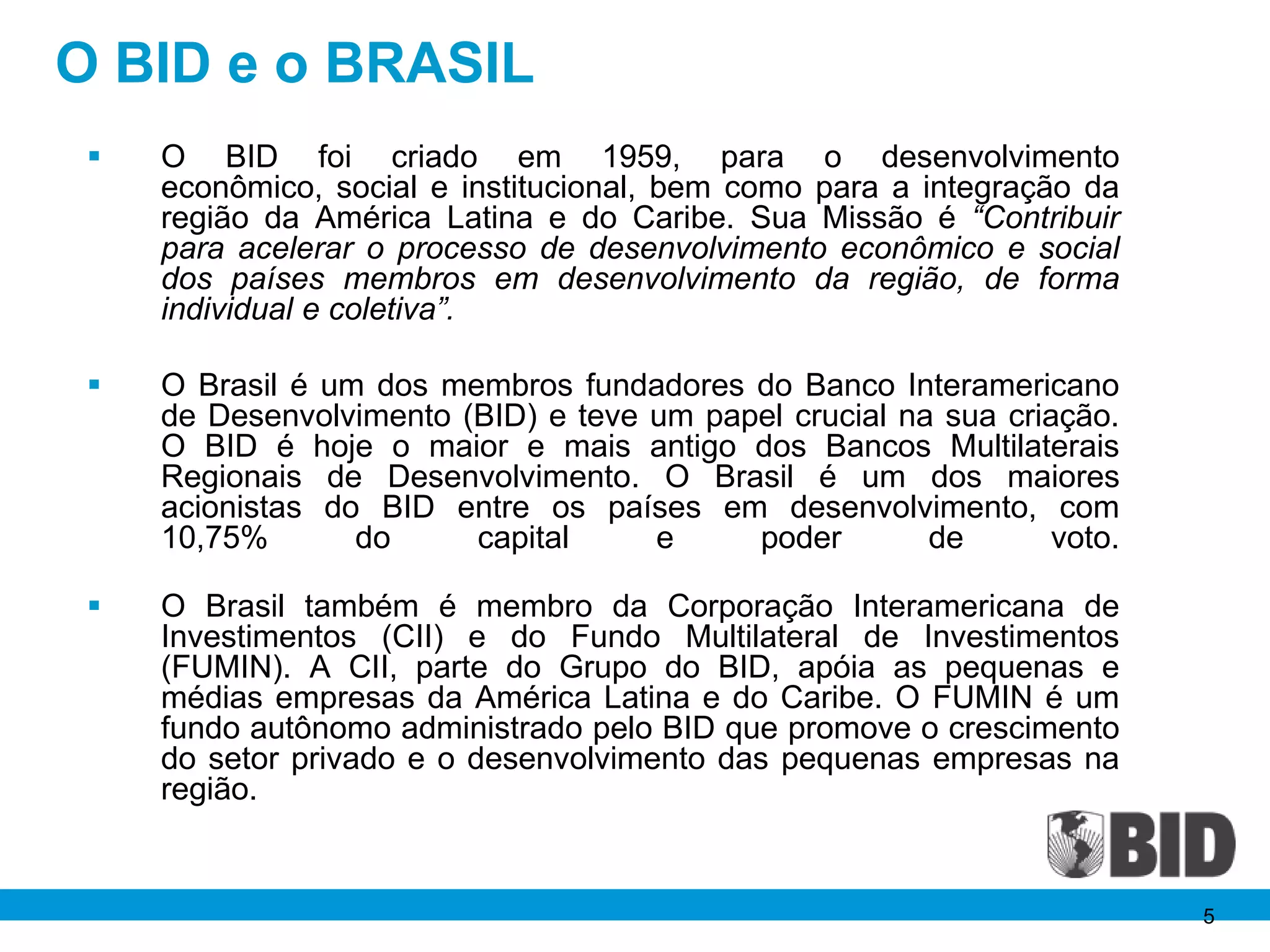 O BID e o BRASIL
    O BID foi criado em 1959, para o desenvolvimento
     econômico, social e institucional, bem como para a integração da
     região da América Latina e do Caribe. Sua Missão é “Contribuir
     para acelerar o processo de desenvolvimento econômico e social
     dos países membros em desenvolvimento da região, de forma
     individual e coletiva”.

    O Brasil é um dos membros fundadores do Banco Interamericano
     de Desenvolvimento (BID) e teve um papel crucial na sua criação.
     O BID é hoje o maior e mais antigo dos Bancos Multilaterais
     Regionais de Desenvolvimento. O Brasil é um dos maiores
     acionistas do BID entre os países em desenvolvimento, com
     10,75%       do     capital     e     poder        de       voto.

    O Brasil também é membro da Corporação Interamericana de
     Investimentos (CII) e do Fundo Multilateral de Investimentos
     (FUMIN). A CII, parte do Grupo do BID, apóia as pequenas e
     médias empresas da América Latina e do Caribe. O FUMIN é um
     fundo autônomo administrado pelo BID que promove o crescimento
     do setor privado e o desenvolvimento das pequenas empresas na
     região.


                                                                         5
 