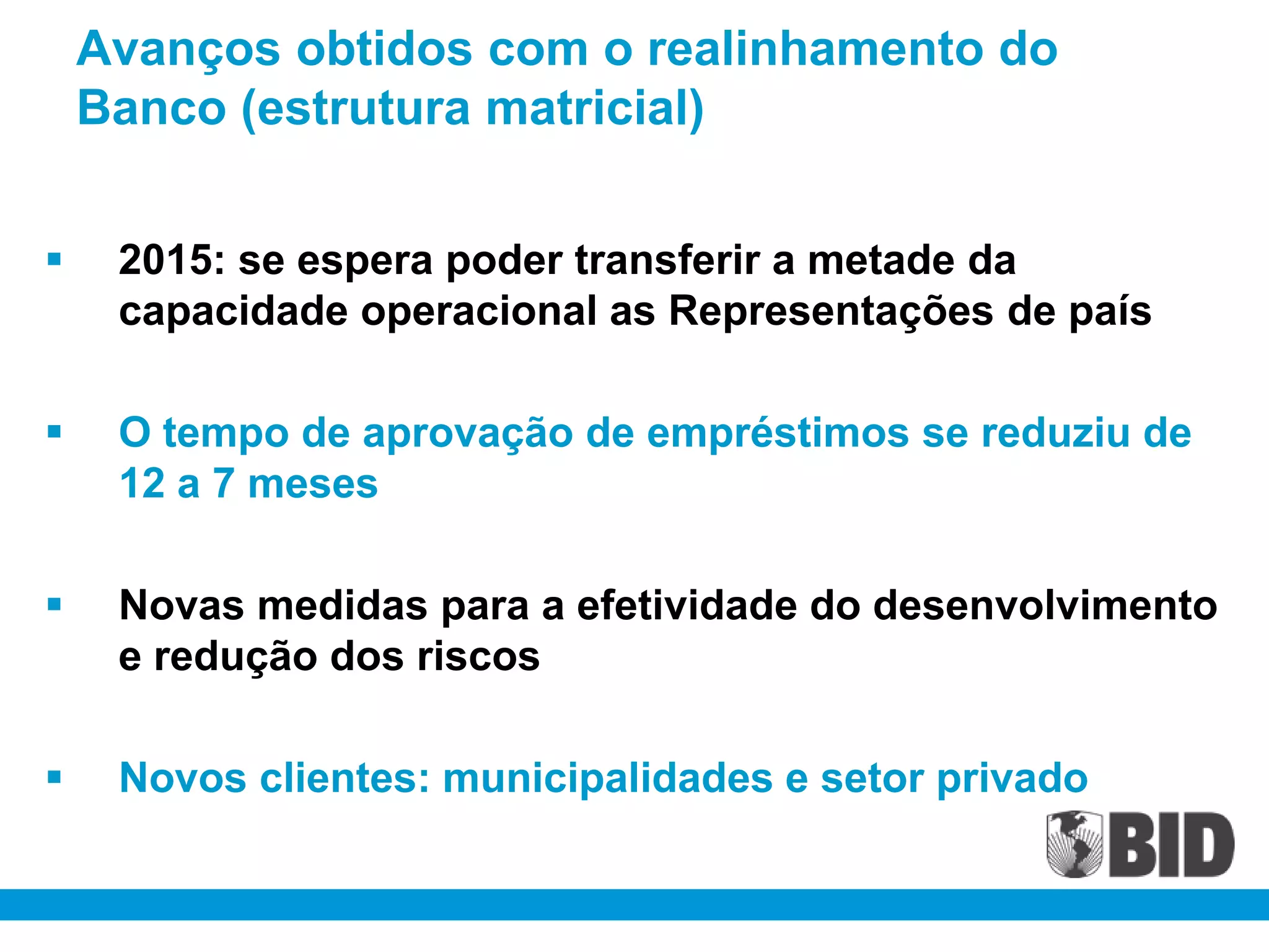 Avanços obtidos com o realinhamento do
    Banco (estrutura matricial)


    2015: se espera poder transferir a metade da
     capacidade operacional as Representações de país

    O tempo de aprovação de empréstimos se reduziu de
     12 a 7 meses

    Novas medidas para a efetividade do desenvolvimento
     e redução dos riscos

    Novos clientes: municipalidades e setor privado
 