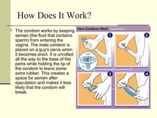 How Does It Work?
 The condom works by keeping
semen (the fluid that contains
sperm) from entering the
vagina. The male condom is
placed on a guy's penis when
it becomes erect. It is unrolled
all the way to the base of the
penis while holding the tip of
the condom to leave some
extra rubber. This creates a
space for semen after
ejaculation and makes it less
likely that the condom will
break.
 