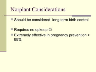 Norplant Considerations
 Should be considered long term birth control
 Requires no upkeep 
 Extremely effective in pregnancy prevention >
99%
 