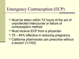 Emergency Contraception (ECP)
 Must be taken within 72 hours of the act of
unprotected intercourse or failure of
contraception method
 Must receive ECP from a physician
 75 – 84% effective in reducing pregnancy
 California pharmacies can prescribe without
a doctor! (1/1/02)
 