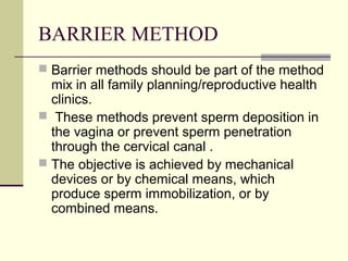 BARRIER METHOD
 Barrier methods should be part of the method
mix in all family planning/reproductive health
clinics.
 These methods prevent sperm deposition in
the vagina or prevent sperm penetration
through the cervical canal .
 The objective is achieved by mechanical
devices or by chemical means, which
produce sperm immobilization, or by
combined means.
 